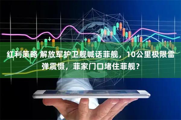 红利策略 解放军护卫舰喊话菲舰，10公里极限雷弹震慑，菲家门口堵住菲舰？