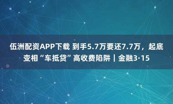 伍洲配资APP下载 到手5.7万要还7.7万，起底变相“车抵贷”高收费陷阱｜金融3·15