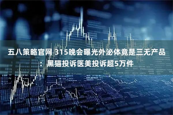 五八策略官网 315晚会曝光外泌体竟是三无产品：黑猫投诉医美投诉超5万件
