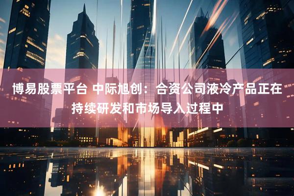 博易股票平台 中际旭创：合资公司液冷产品正在持续研发和市场导入过程中