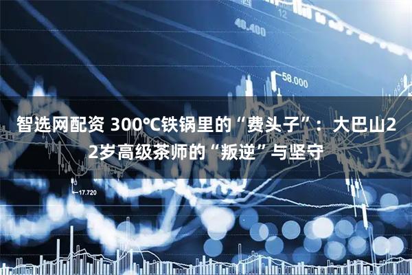 智选网配资 300℃铁锅里的“费头子”：大巴山22岁高级茶师的“叛逆”与坚守