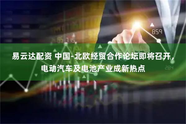 易云达配资 中国-北欧经贸合作论坛即将召开，电动汽车及电池产业成新热点