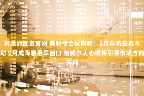 富余通配资官网 美联储会议前瞻：3月料将按兵不动 9月成降息最早窗口 鲍威尔表态或将引领市场方向