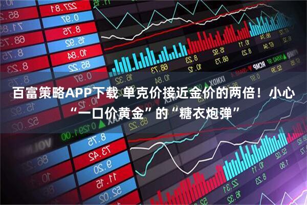 百富策略APP下载 单克价接近金价的两倍！小心“一口价黄金”的“糖衣炮弹”