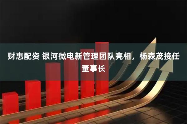 财惠配资 银河微电新管理团队亮相，杨森茂接任董事长