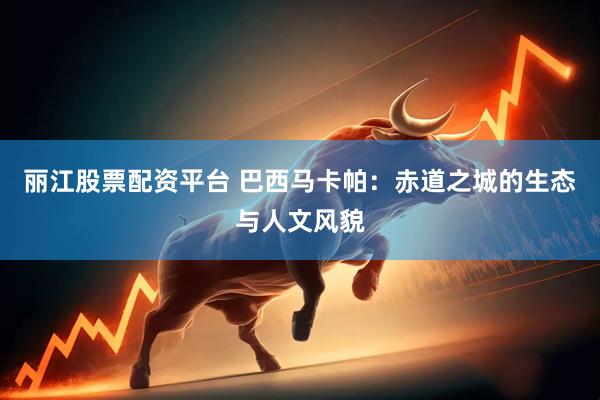 丽江股票配资平台 巴西马卡帕：赤道之城的生态与人文风貌