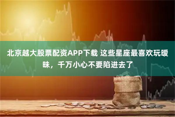 北京越大股票配资APP下载 这些星座最喜欢玩暧昧，千万小心不要陷进去了