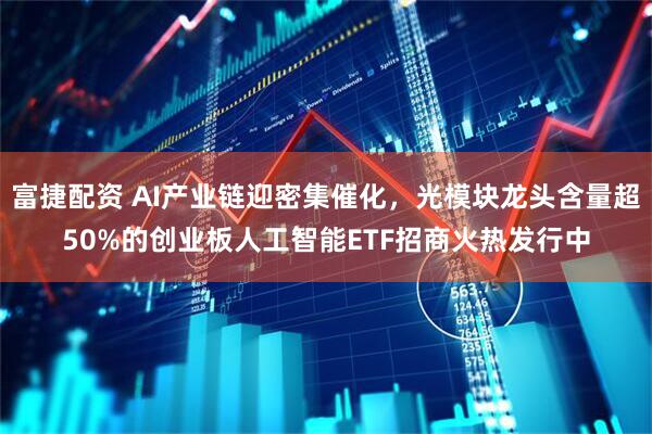富捷配资 AI产业链迎密集催化，光模块龙头含量超50%的创业板人工智能ETF招商火热发行中