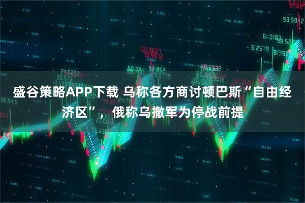 盛谷策略APP下载 乌称各方商讨顿巴斯“自由经济区”，俄称乌撤军为停战前提