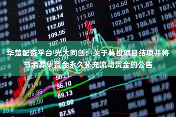 华楚配资平台 光大同创：关于募投项目结项并将节余募集资金永久补充流动资金的公告