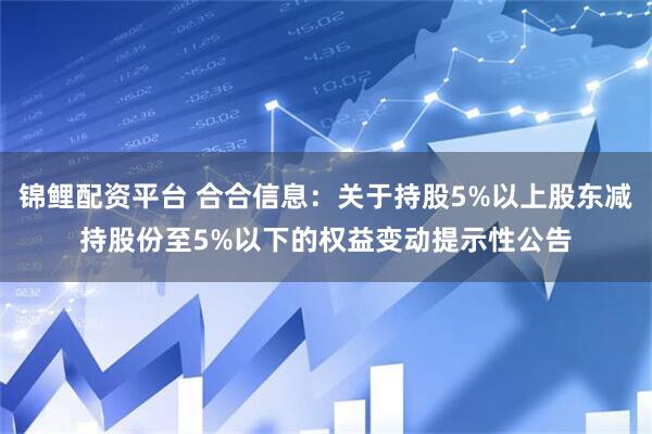 锦鲤配资平台 合合信息：关于持股5%以上股东减持股份至5%以下的权益变动提示性公告