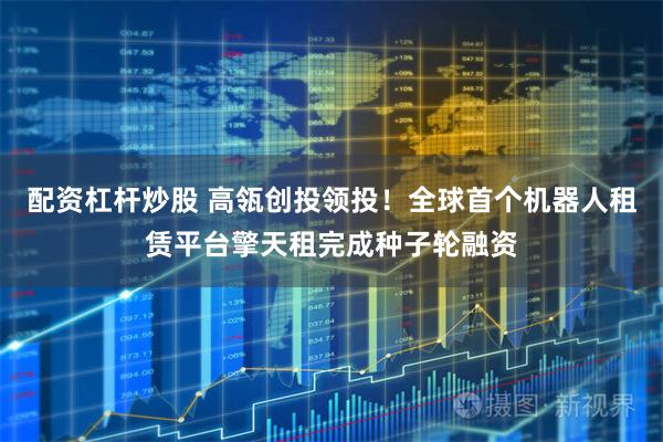 配资杠杆炒股 高瓴创投领投！全球首个机器人租赁平台擎天租完成种子轮融资