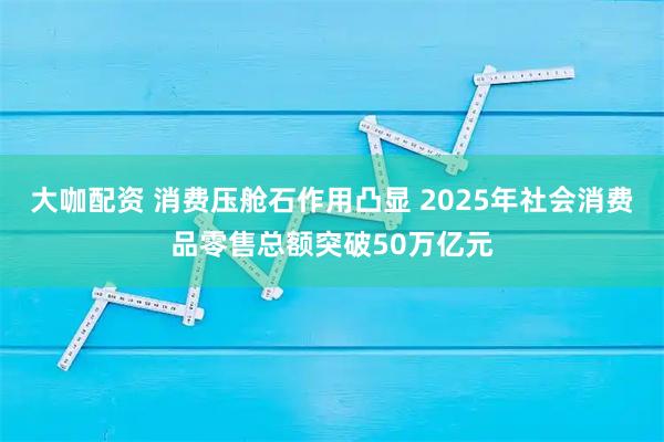 大咖配资 消费压舱石作用凸显 2025年社会消费品零售总额突破50万亿元