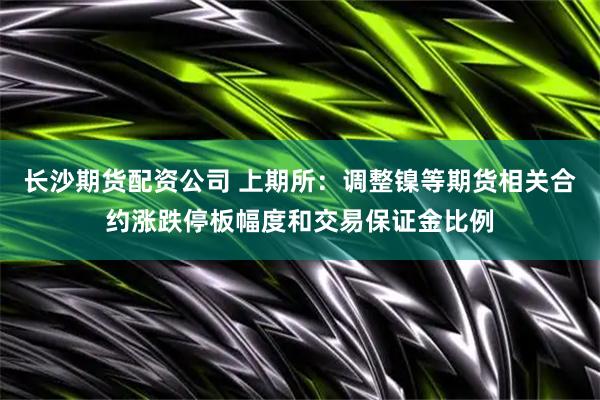 长沙期货配资公司 上期所：调整镍等期货相关合约涨跌停板幅度和交易保证金比例