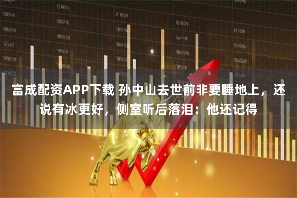 富成配资APP下载 孙中山去世前非要睡地上，还说有冰更好，侧室听后落泪：他还记得
