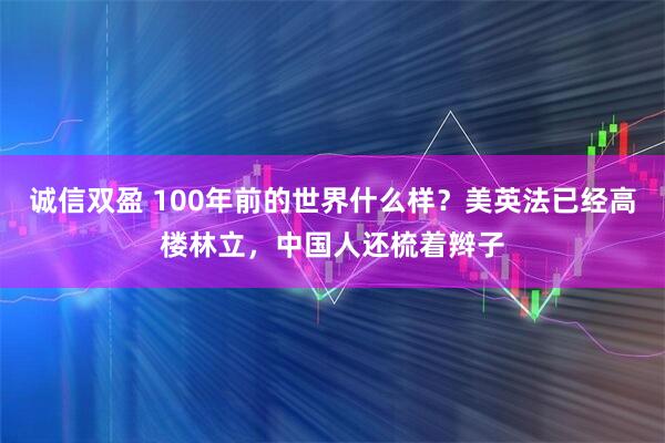 诚信双盈 100年前的世界什么样？美英法已经高楼林立，中国人还梳着辫子