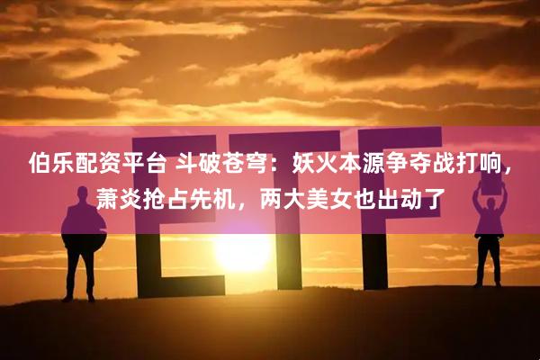 伯乐配资平台 斗破苍穹：妖火本源争夺战打响，萧炎抢占先机，两大美女也出动了